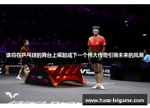 谁将在乒乓球的舞台上崛起成下一个伟大传奇引领未来的风潮