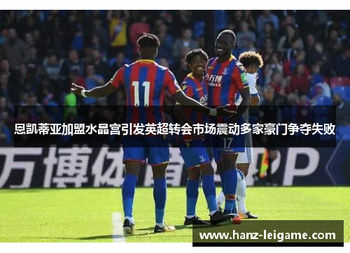 恩凯蒂亚加盟水晶宫引发英超转会市场震动多家豪门争夺失败