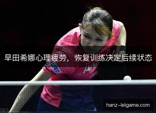 早田希娜心理疲劳,恢复训练决定后续状态 早田希娜心理疲劳,恢复训练决定后续状态